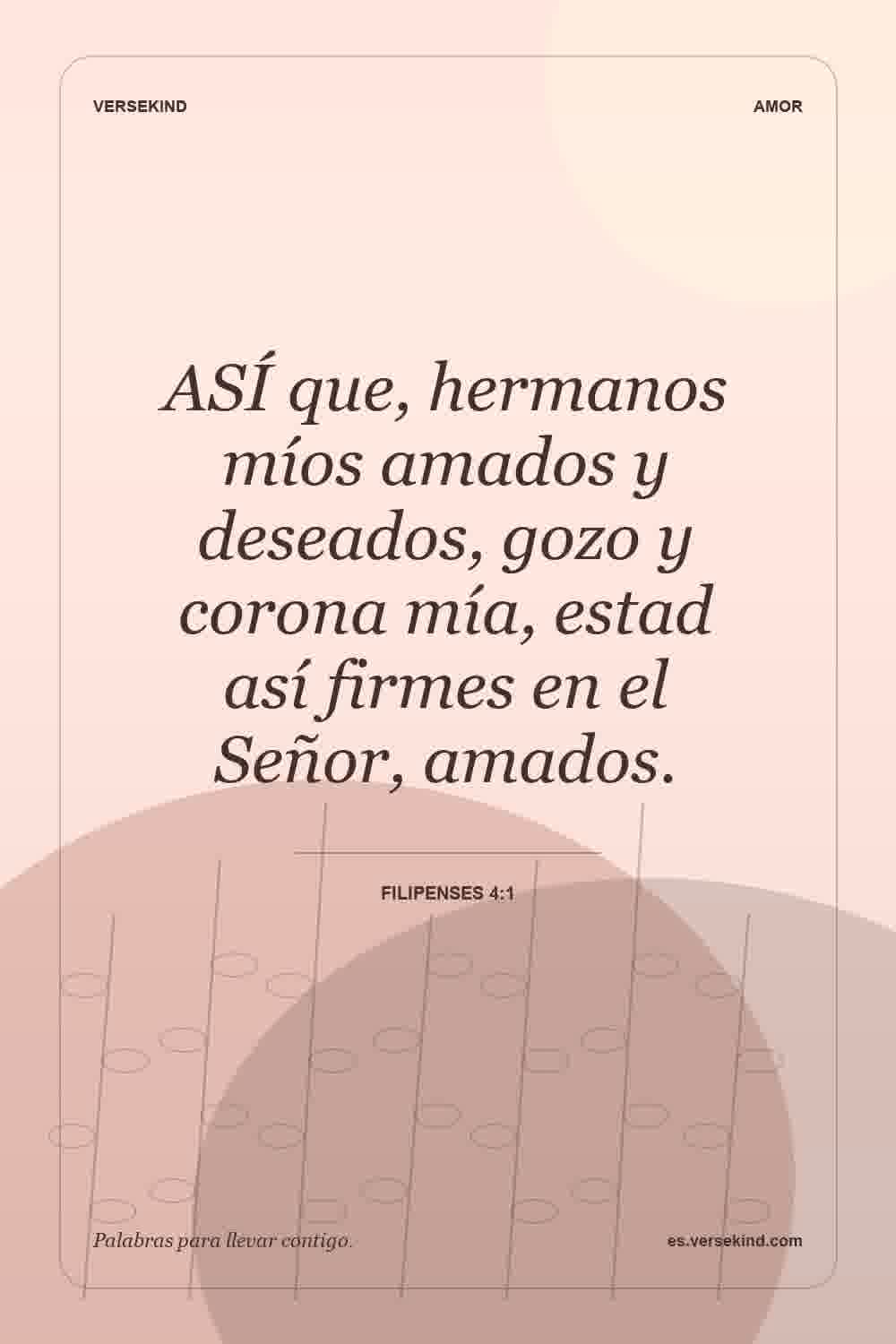 ASÍ que, hermanos míos amados y deseados, gozo y corona mía, estad así firmes en el Señor, amados. — Filipenses 4:1
