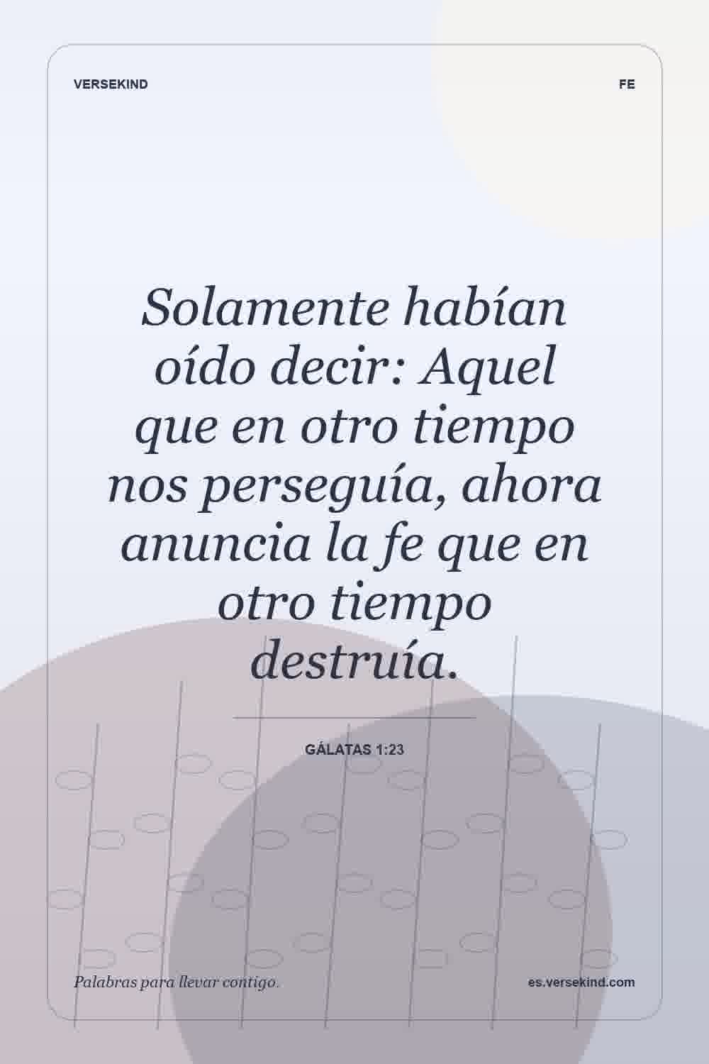 Solamente habían oído decir: Aquel que en otro tiempo nos perseguía, ahora anuncia la fe que en otro tiempo destruía. — Gálatas 1:23