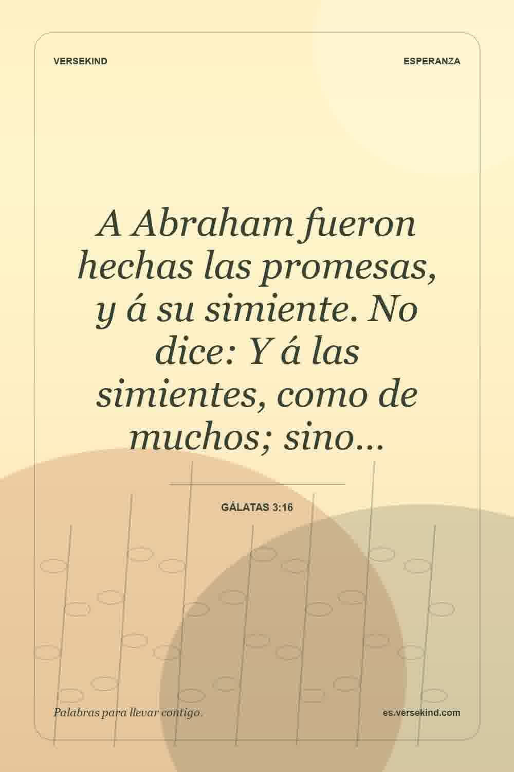 A Abraham fueron hechas las promesas, y á su simiente. No dice: Y á las simientes, como de muchos; sino… — Gálatas 3:16