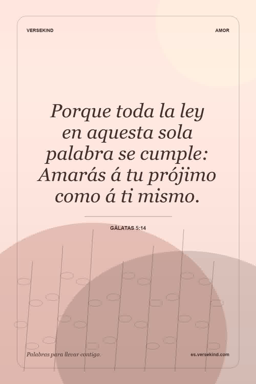 Porque toda la ley en aquesta sola palabra se cumple: Amarás á tu prójimo como á ti mismo. — Gálatas 5:14