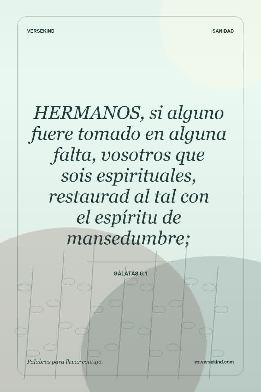 HERMANOS, si alguno fuere tomado en alguna falta, vosotros que sois espirituales, restaurad al tal con el espíritu de mansedumbre; — Gálatas 6:1
