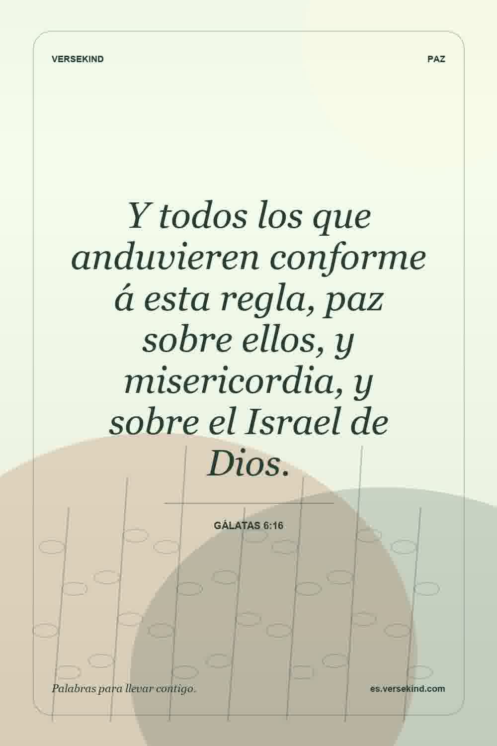 Y todos los que anduvieren conforme á esta regla, paz sobre ellos, y misericordia, y sobre el Israel de Dios. — Gálatas 6:16