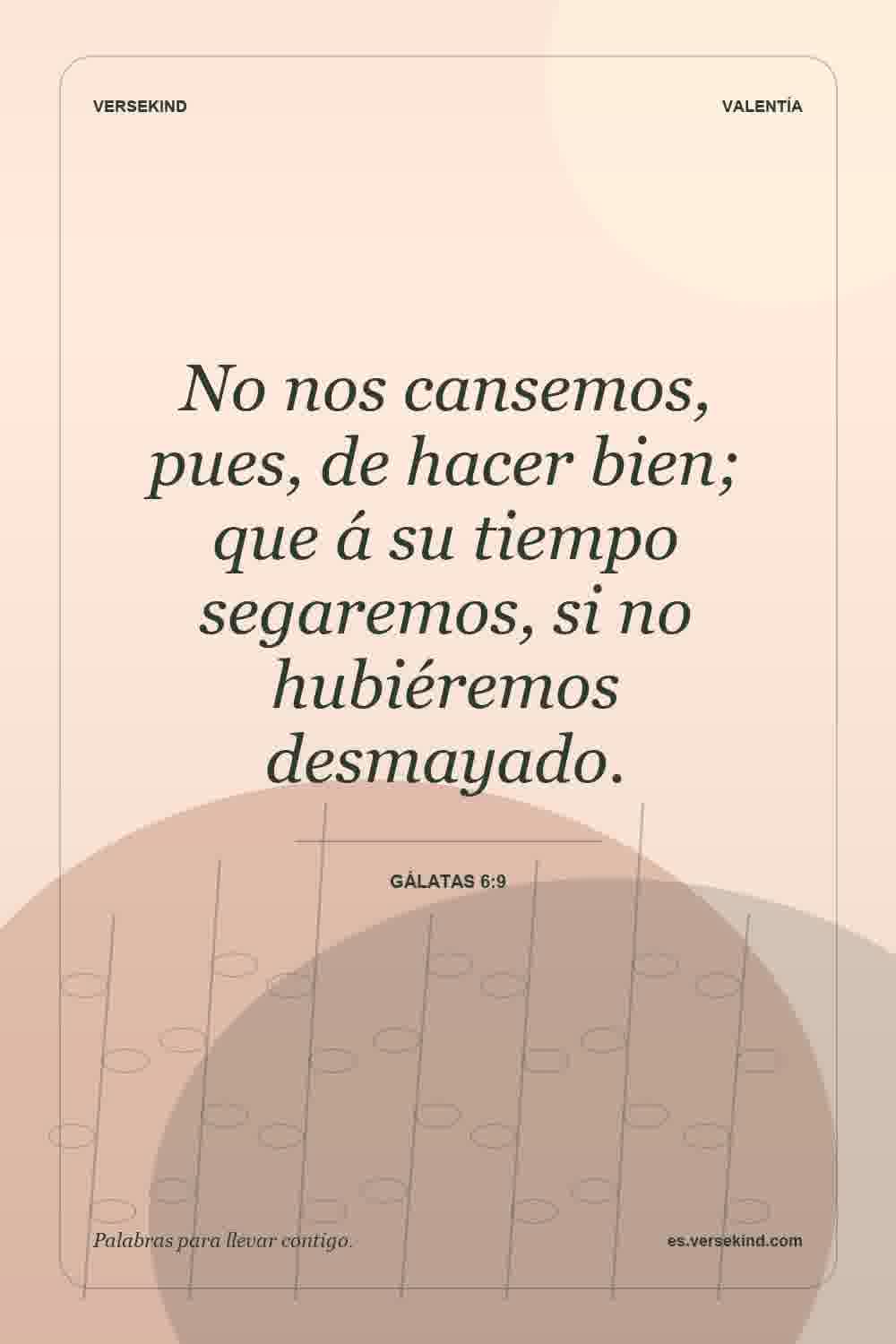 No nos cansemos, pues, de hacer bien; que á su tiempo segaremos, si no hubiéremos desmayado. — Gálatas 6:9
