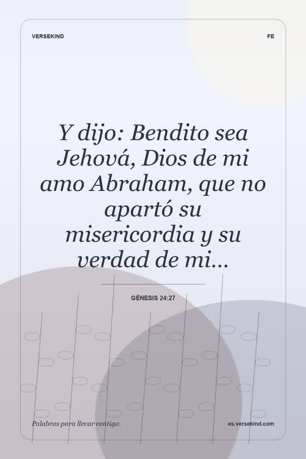 Y dijo: Bendito sea Jehová, Dios de mi amo Abraham, que no apartó su misericordia y su verdad de mi… — Génesis 24:27