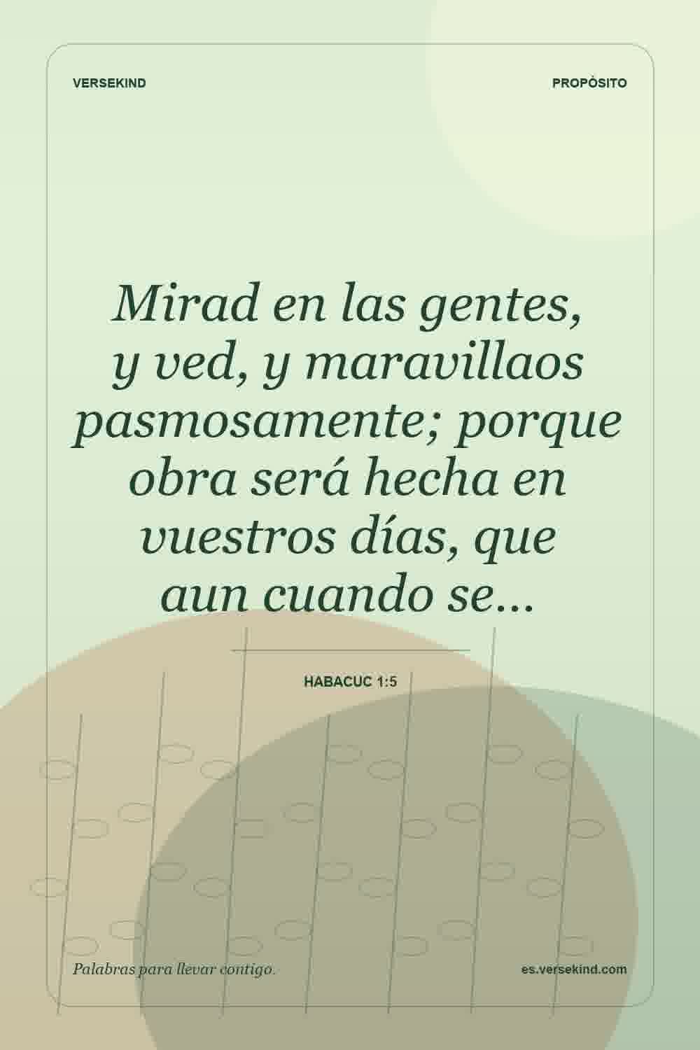 Mirad en las gentes, y ved, y maravillaos pasmosamente; porque obra será hecha en vuestros días, que aun cuando se… — Habacuc 1:5