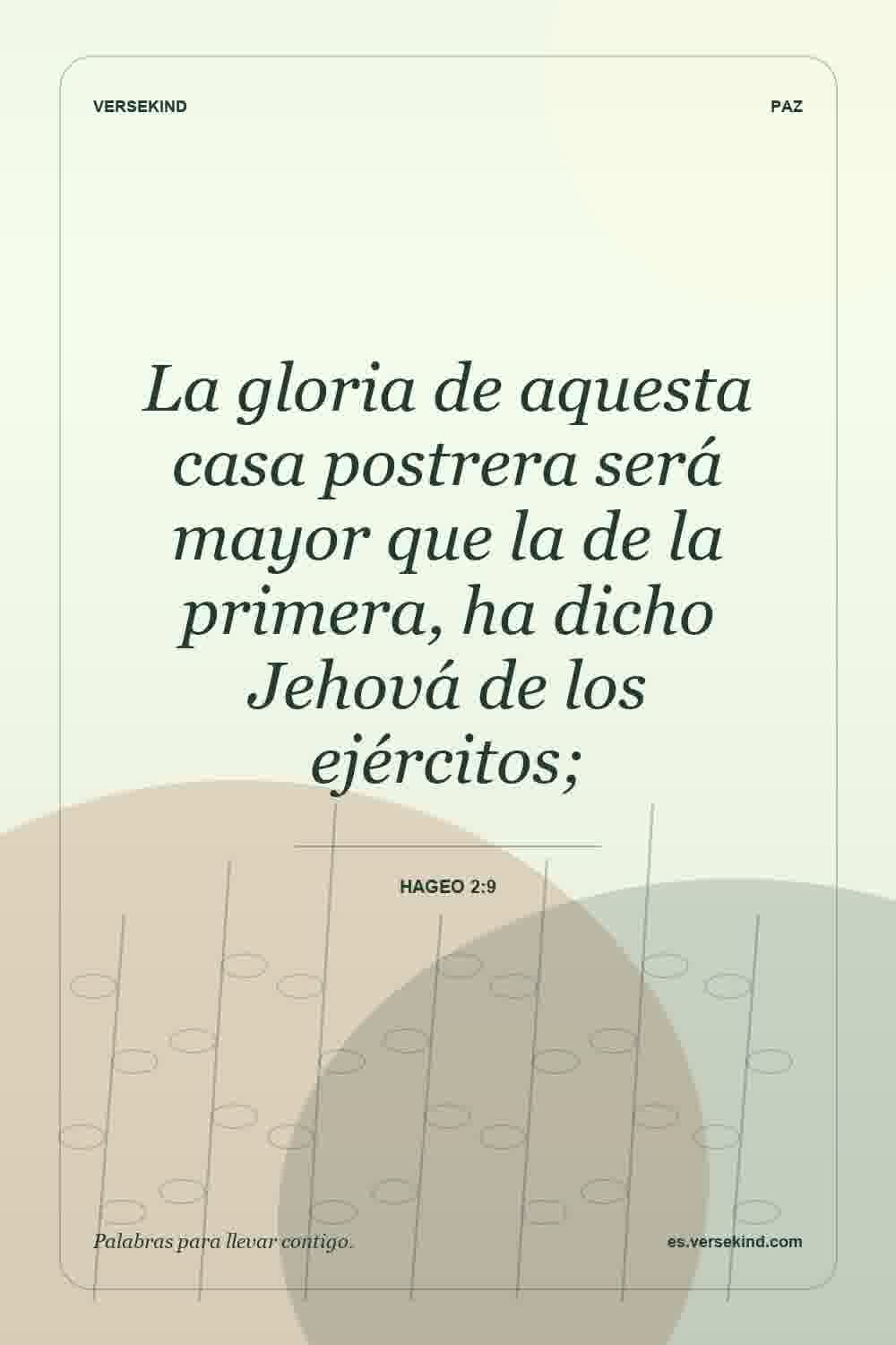 La gloria de aquesta casa postrera será mayor que la de la primera, ha dicho Jehová de los ejércitos; — Hageo 2:9