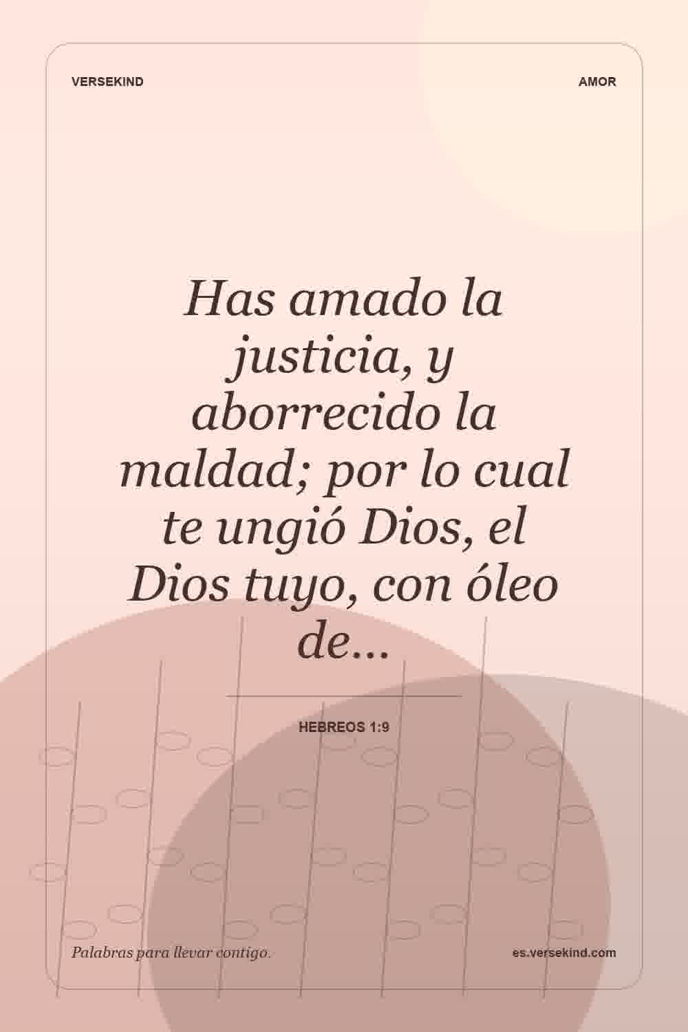 Has amado la justicia, y aborrecido la maldad; por lo cual te ungió Dios, el Dios tuyo, con óleo de… — Hebreos 1:9