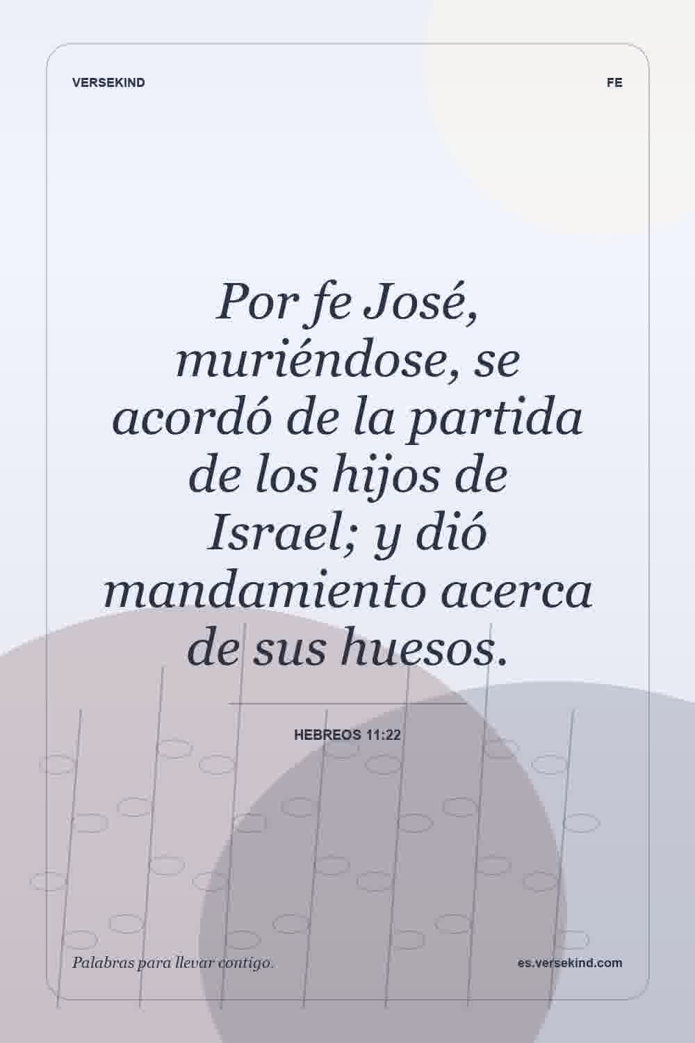 Por fe José, muriéndose, se acordó de la partida de los hijos de Israel; y dió mandamiento acerca de sus huesos. — Hebreos 11:22