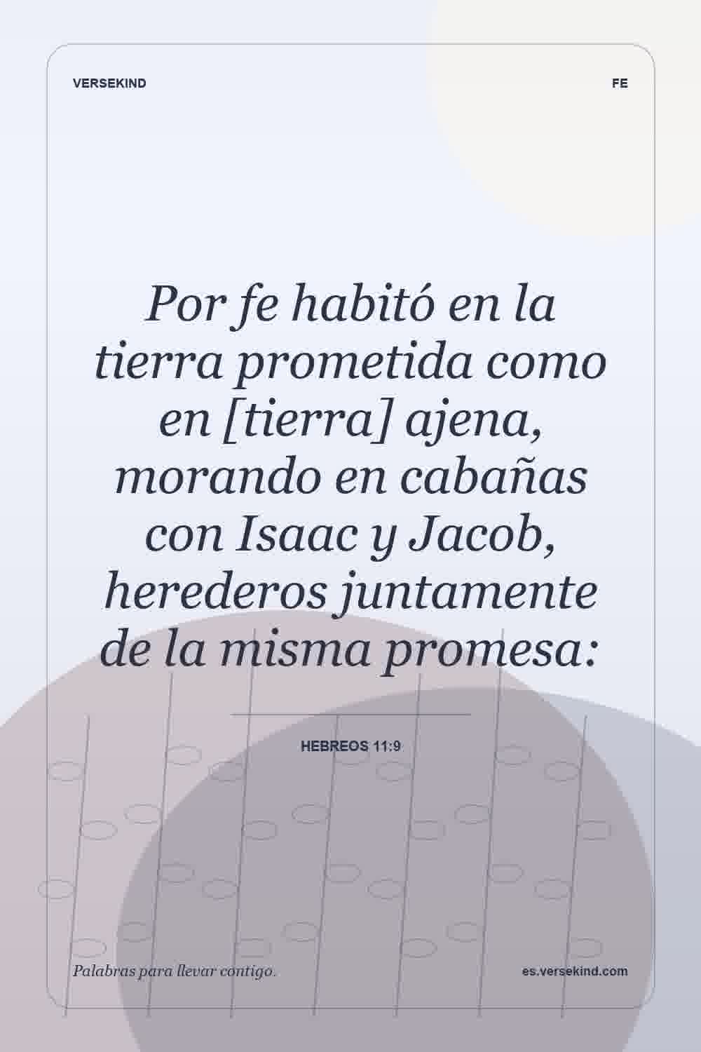 Por fe habitó en la tierra prometida como en [tierra] ajena, morando en cabañas con Isaac y Jacob, herederos juntamente de la misma promesa: — Hebreos 11:9