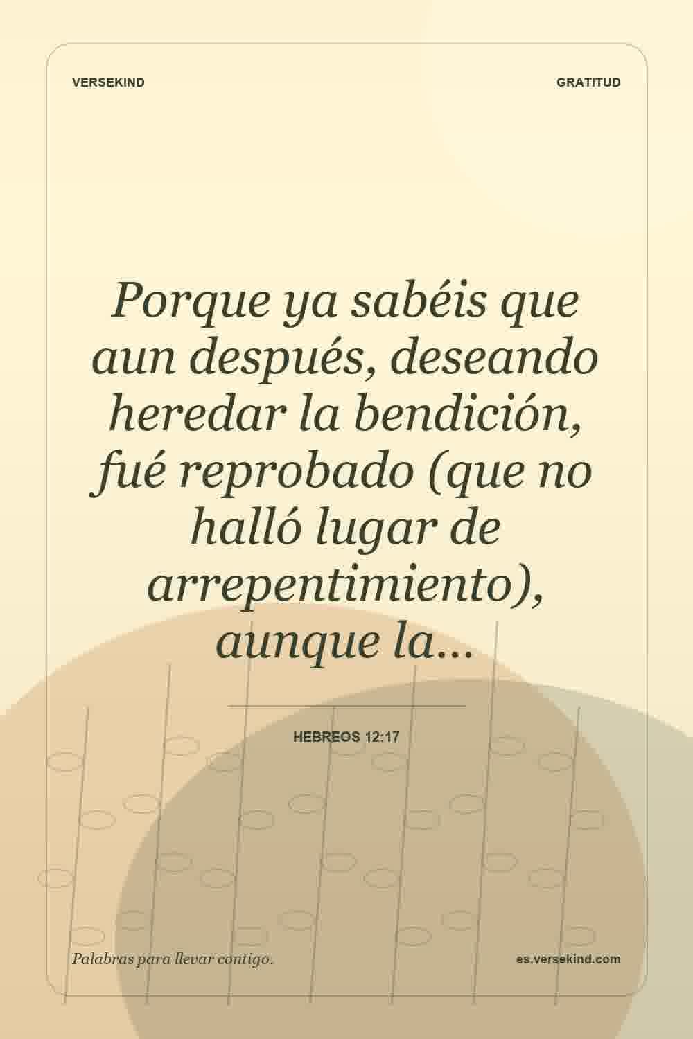 Porque ya sabéis que aun después, deseando heredar la bendición, fué reprobado (que no halló lugar de arrepentimiento), aunque la… — Hebreos 12:17