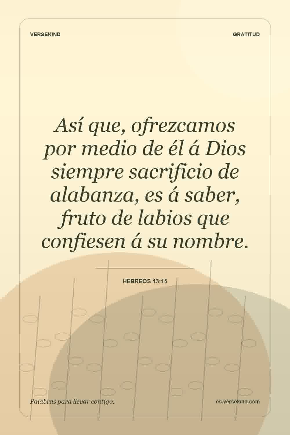 Así que, ofrezcamos por medio de él á Dios siempre sacrificio de alabanza, es á saber, fruto de labios que confiesen á su nombre. — Hebreos 13:15