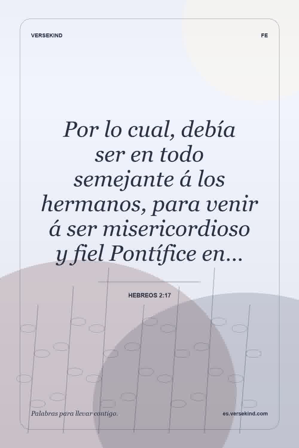 Por lo cual, debía ser en todo semejante á los hermanos, para venir á ser misericordioso y fiel Pontífice en… — Hebreos 2:17