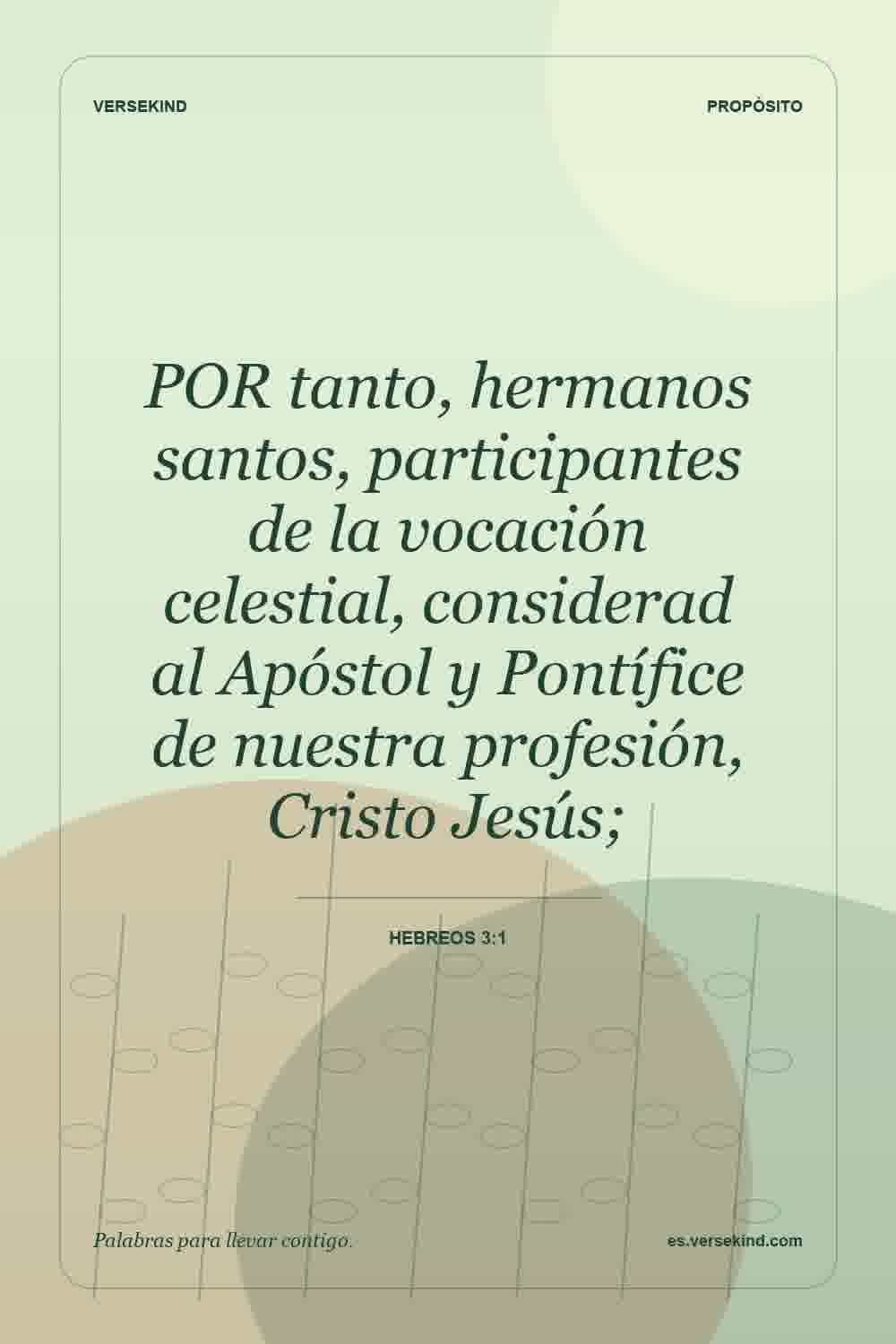 POR tanto, hermanos santos, participantes de la vocación celestial, considerad al Apóstol y Pontífice de nuestra profesión, Cristo Jesús; — Hebreos 3:1