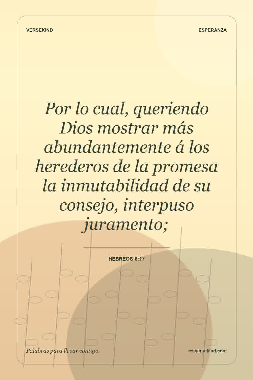 Por lo cual, queriendo Dios mostrar más abundantemente á los herederos de la promesa la inmutabilidad de su consejo, interpuso juramento; — Hebreos 6:17