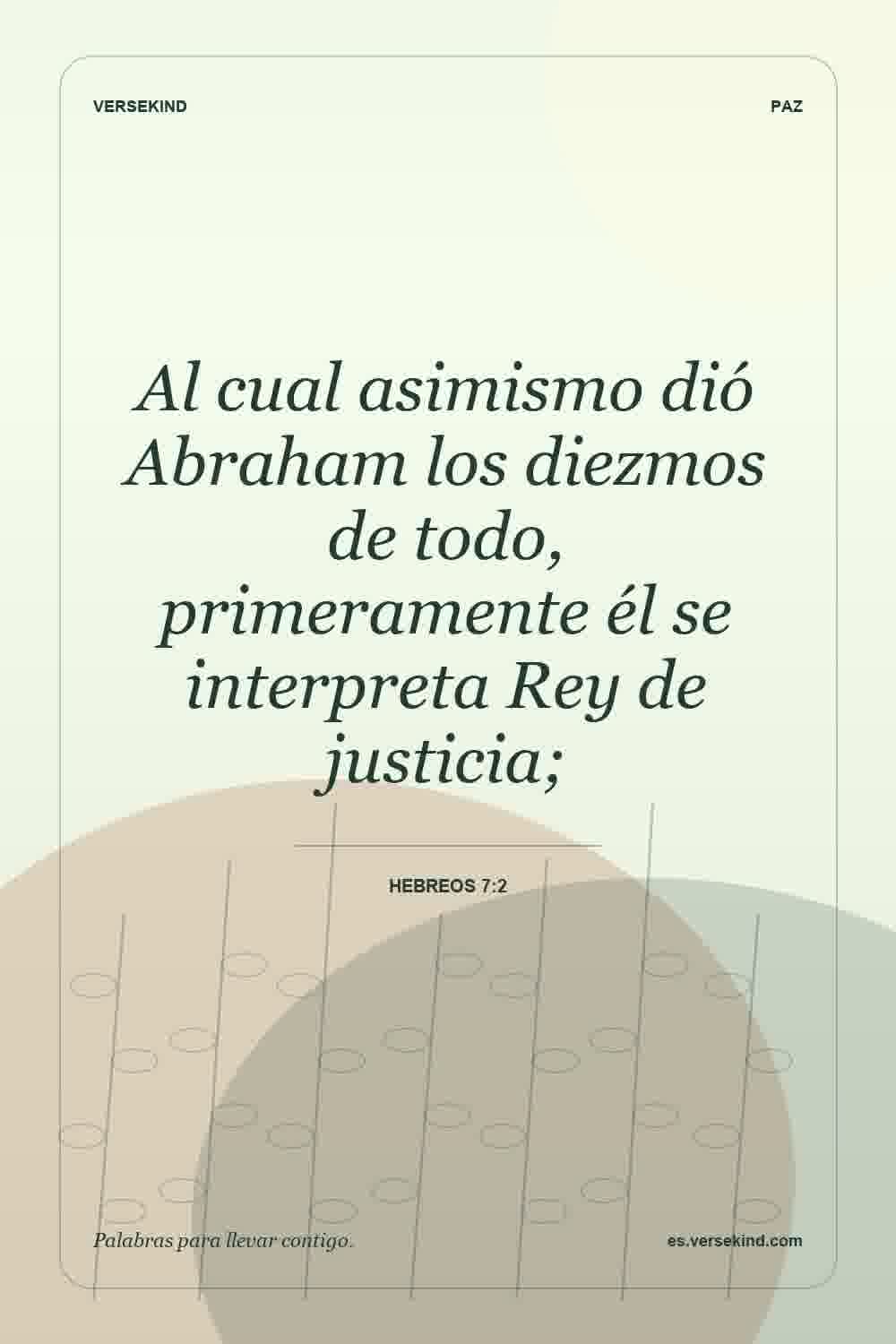 Al cual asimismo dió Abraham los diezmos de todo, primeramente él se interpreta Rey de justicia; — Hebreos 7:2