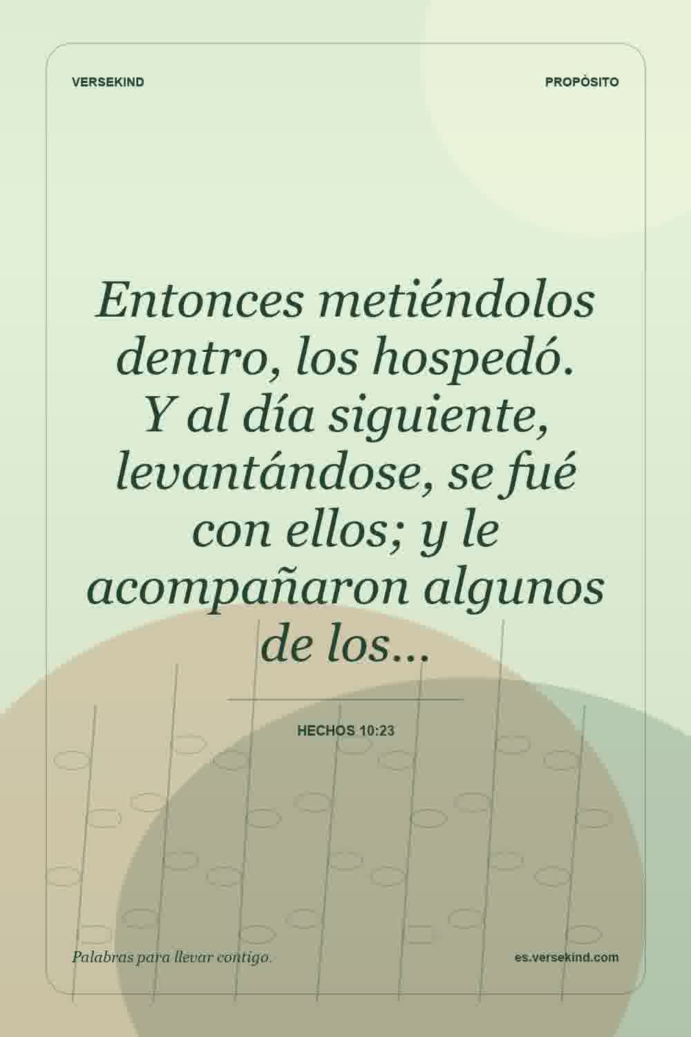 Entonces metiéndolos dentro, los hospedó. Y al día siguiente, levantándose, se fué con ellos; y le acompañaron algunos de los… — Hechos 10:23