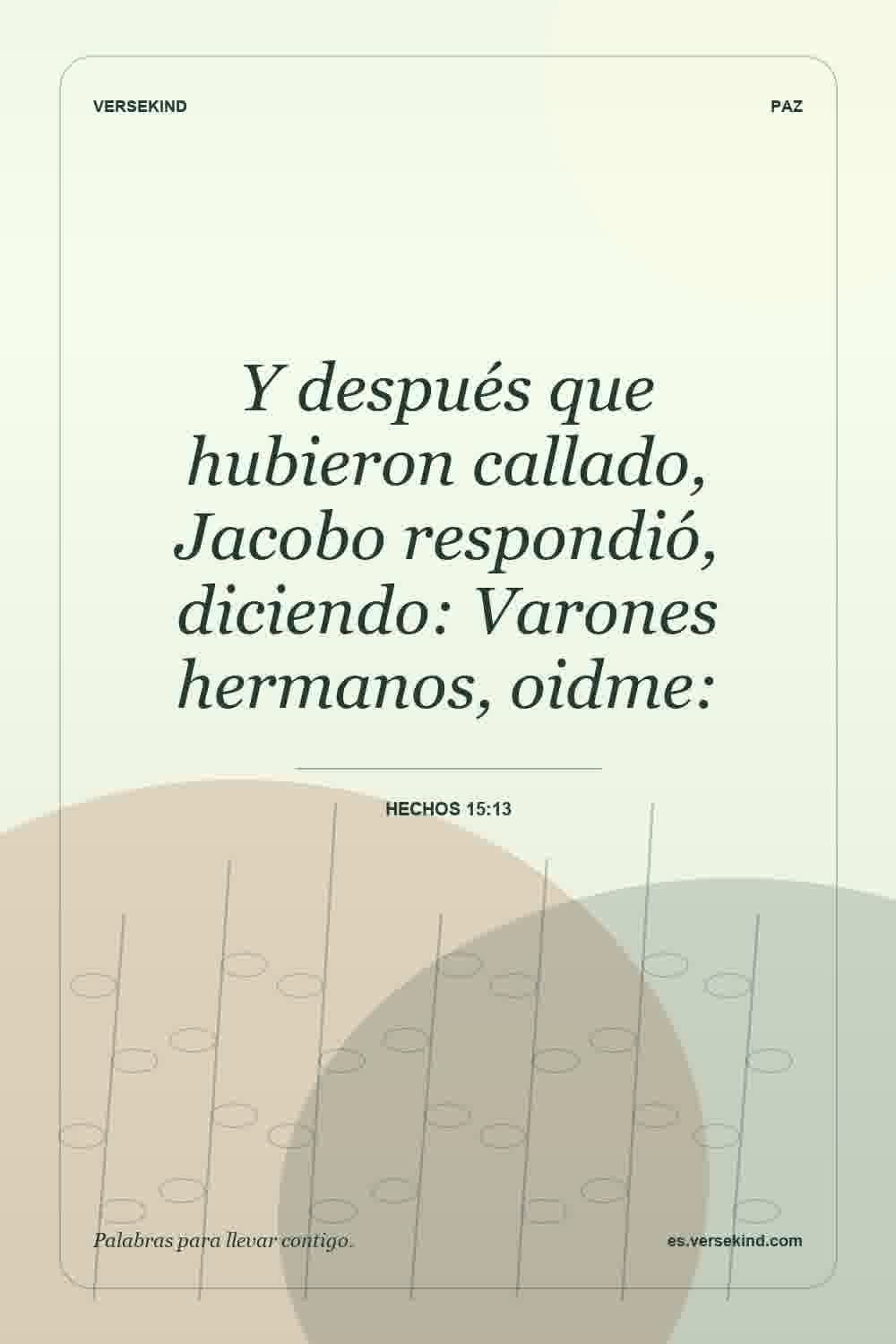 Y después que hubieron callado, Jacobo respondió, diciendo: Varones hermanos, oidme: — Hechos 15:13