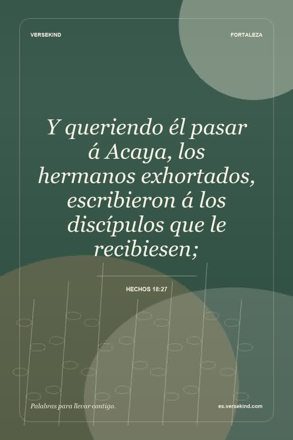 Y queriendo él pasar á Acaya, los hermanos exhortados, escribieron á los discípulos que le recibiesen; — Hechos 18:27