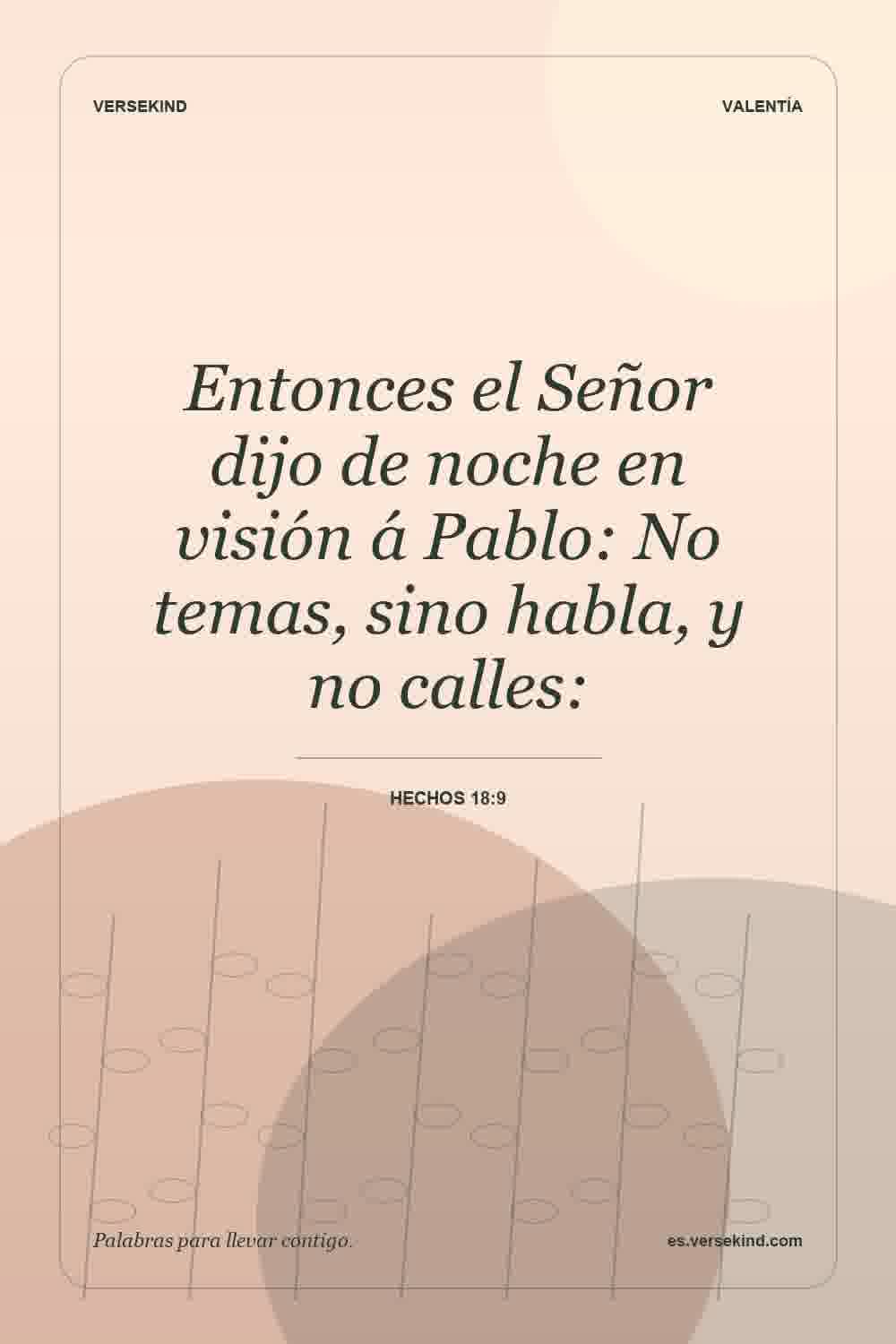 Entonces el Señor dijo de noche en visión á Pablo: No temas, sino habla, y no calles: — Hechos 18:9