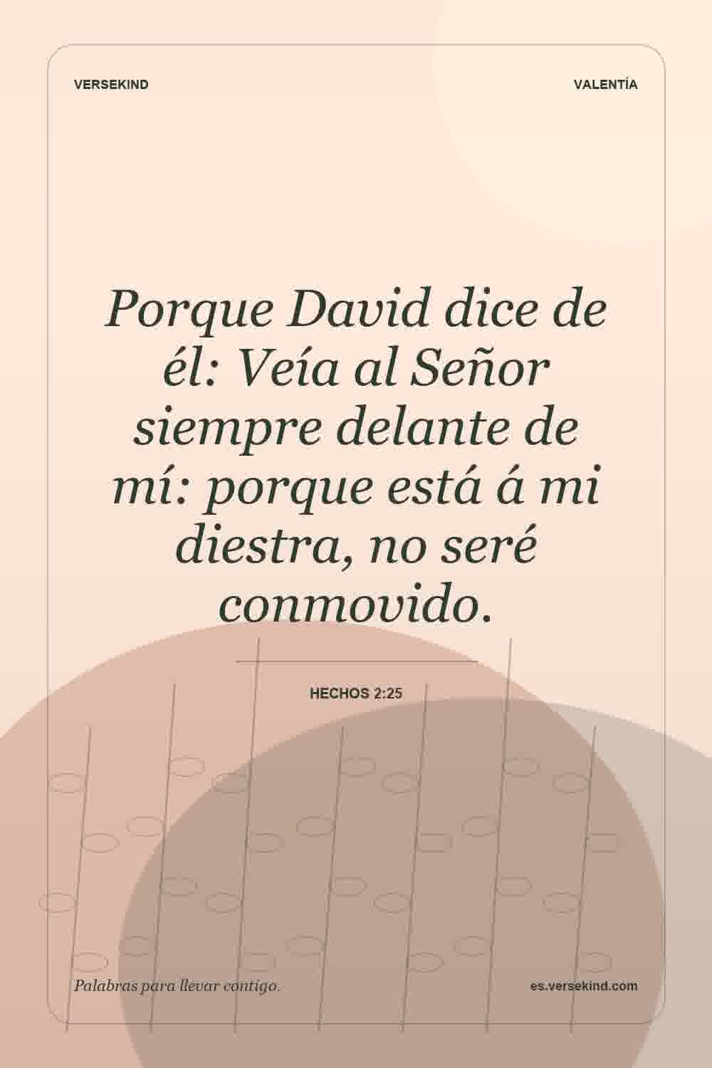 Porque David dice de él: Veía al Señor siempre delante de mí: porque está á mi diestra, no seré conmovido. — Hechos 2:25