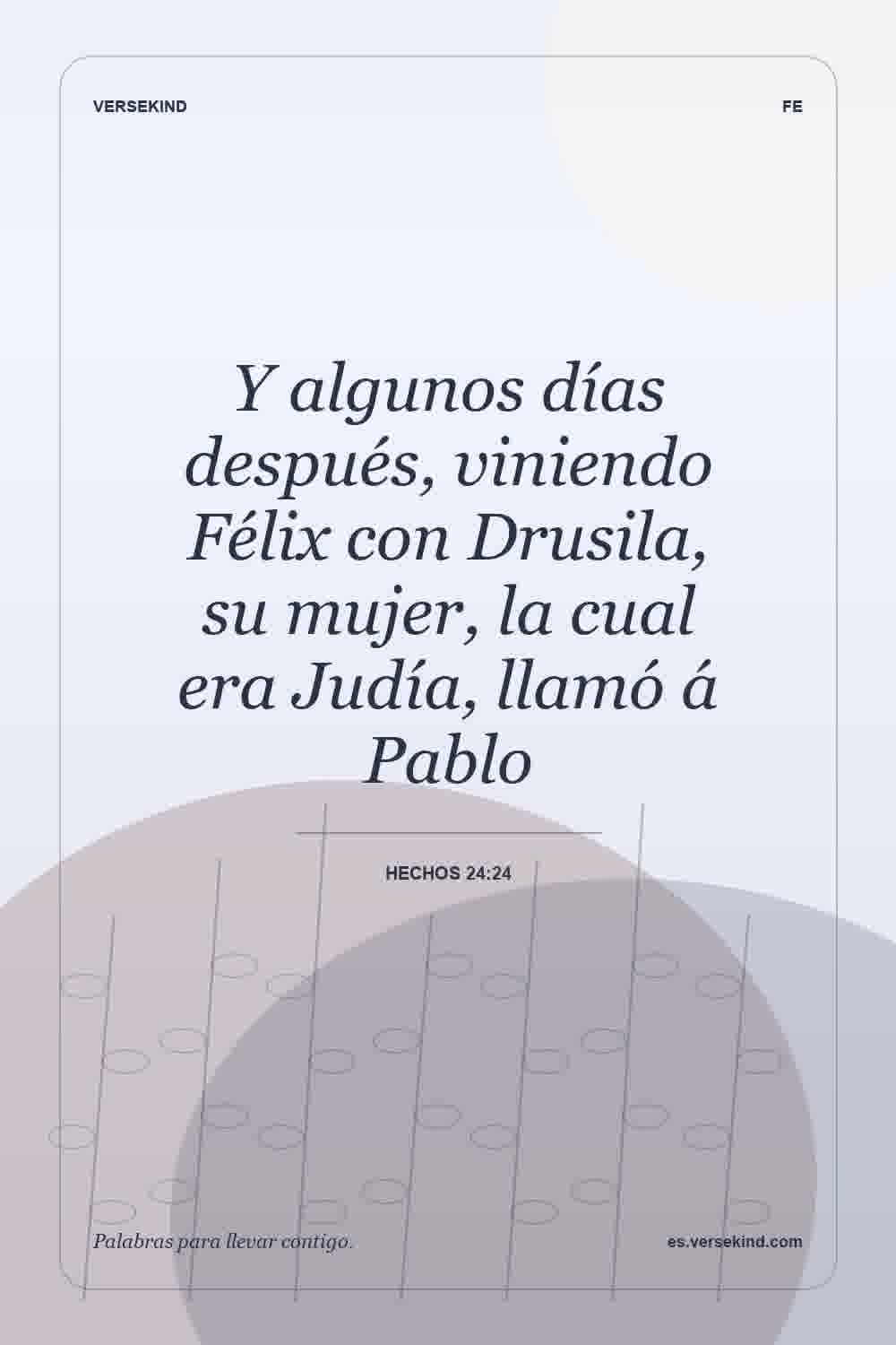 Y algunos días después, viniendo Félix con Drusila, su mujer, la cual era Judía, llamó á Pablo — Hechos 24:24
