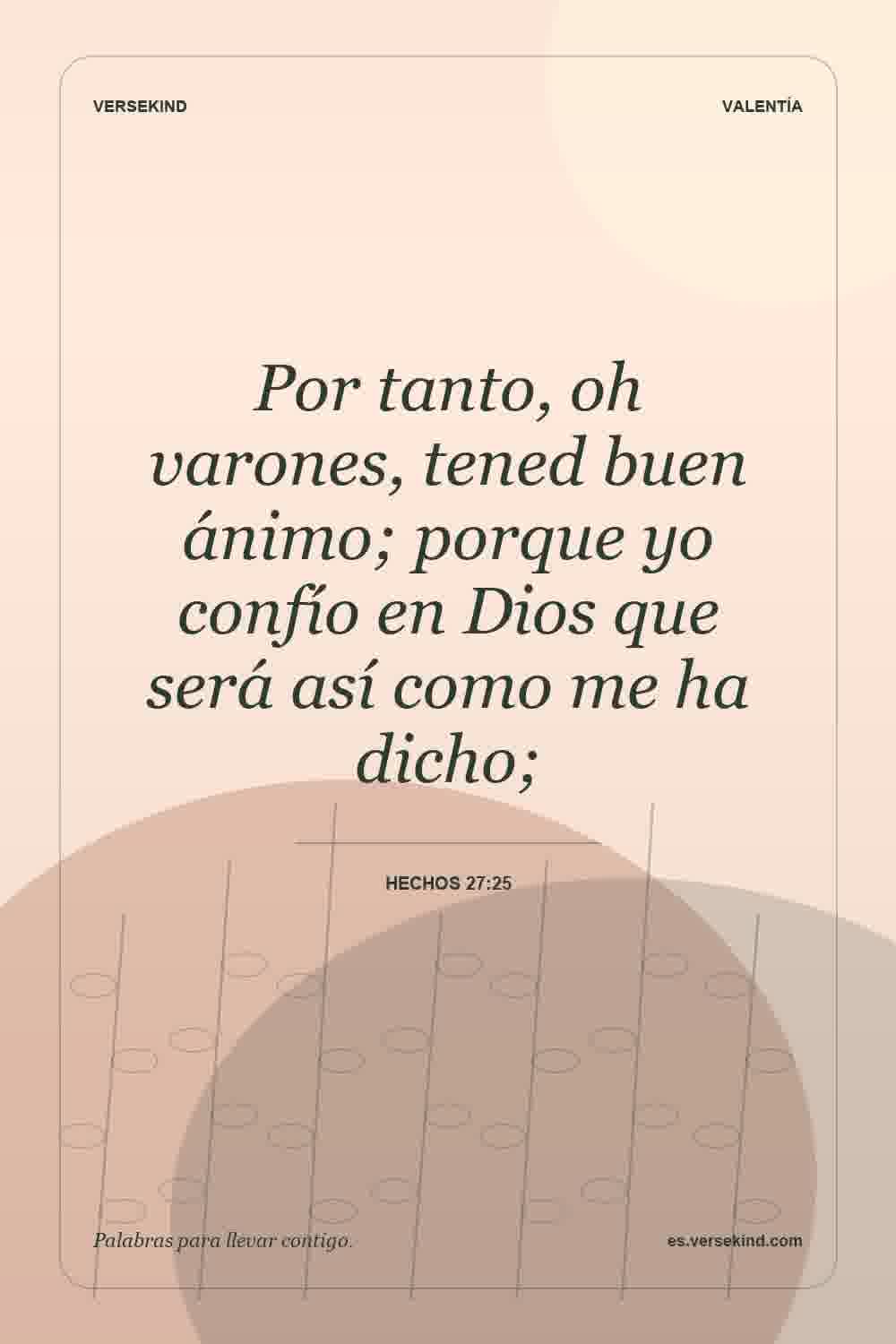 Por tanto, oh varones, tened buen ánimo; porque yo confío en Dios que será así como me ha dicho; — Hechos 27:25