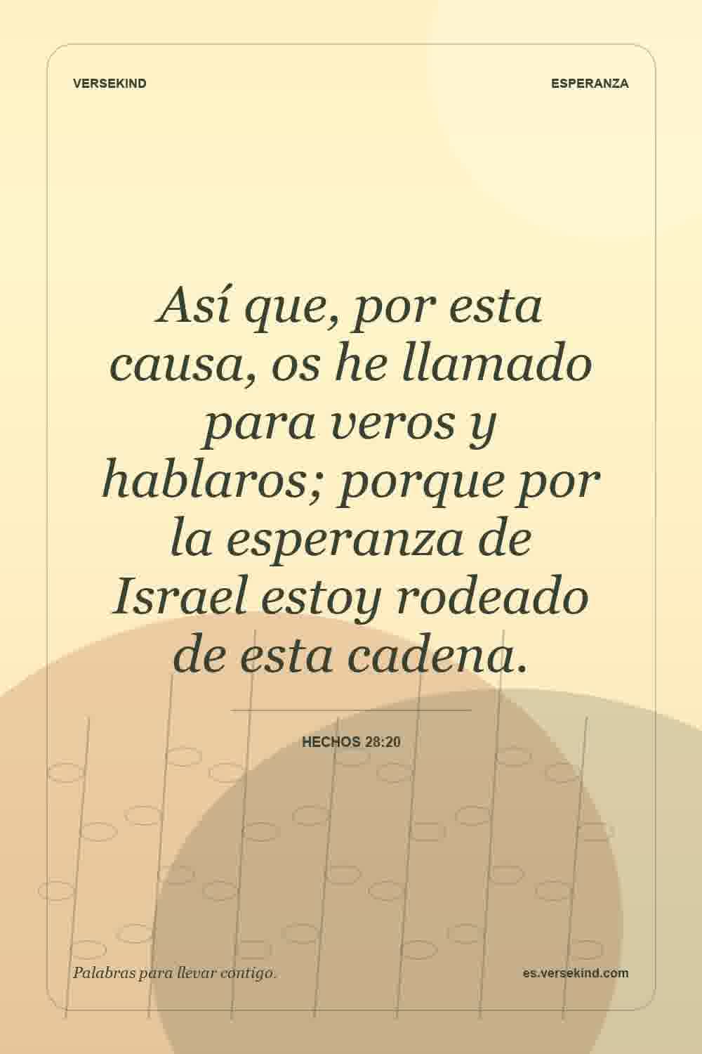 Así que, por esta causa, os he llamado para veros y hablaros; porque por la esperanza de Israel estoy rodeado de esta cadena. — Hechos 28:20