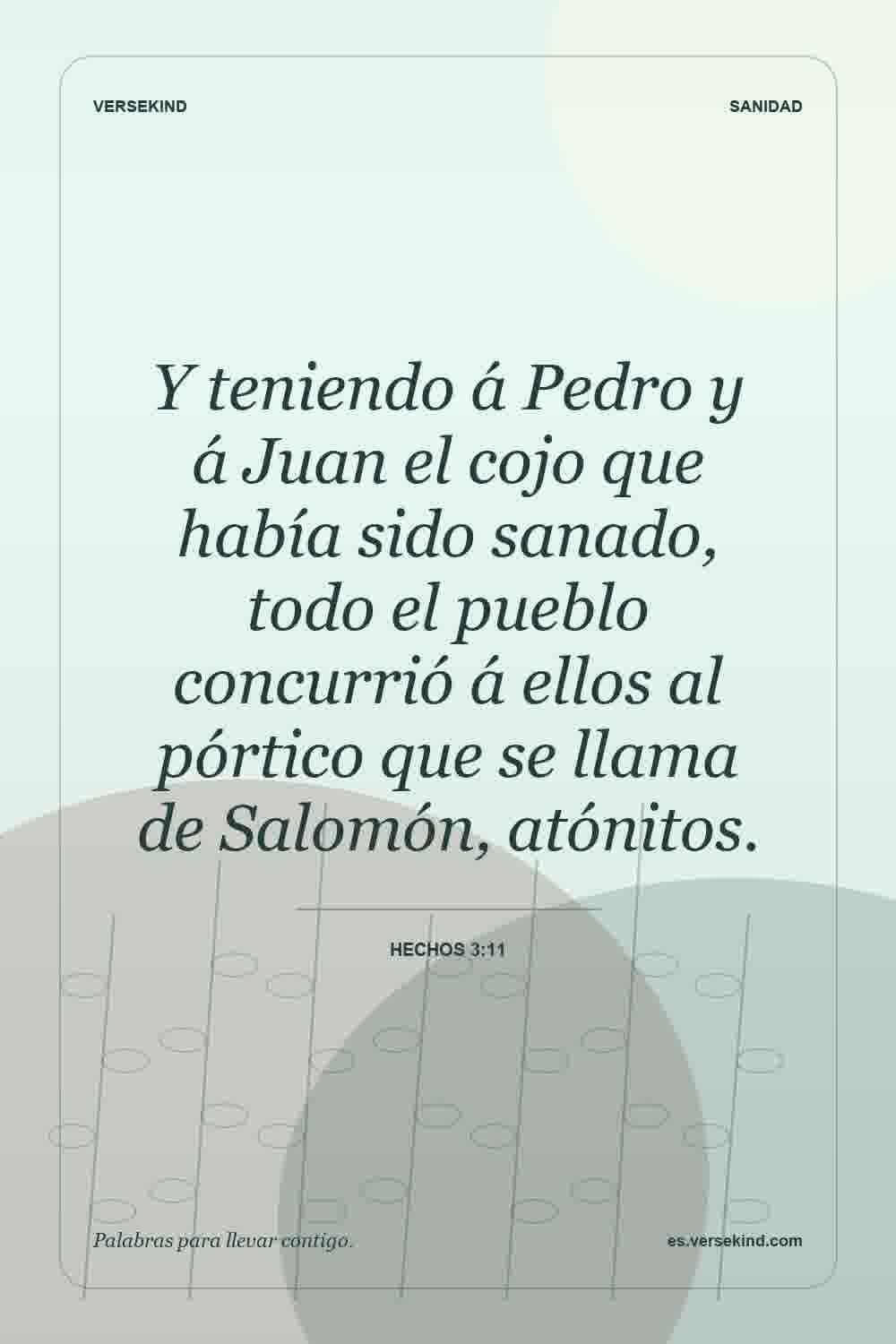 Y teniendo á Pedro y á Juan el cojo que había sido sanado, todo el pueblo concurrió á ellos al pórtico que se llama de Salomón, atónitos. — Hechos 3:11