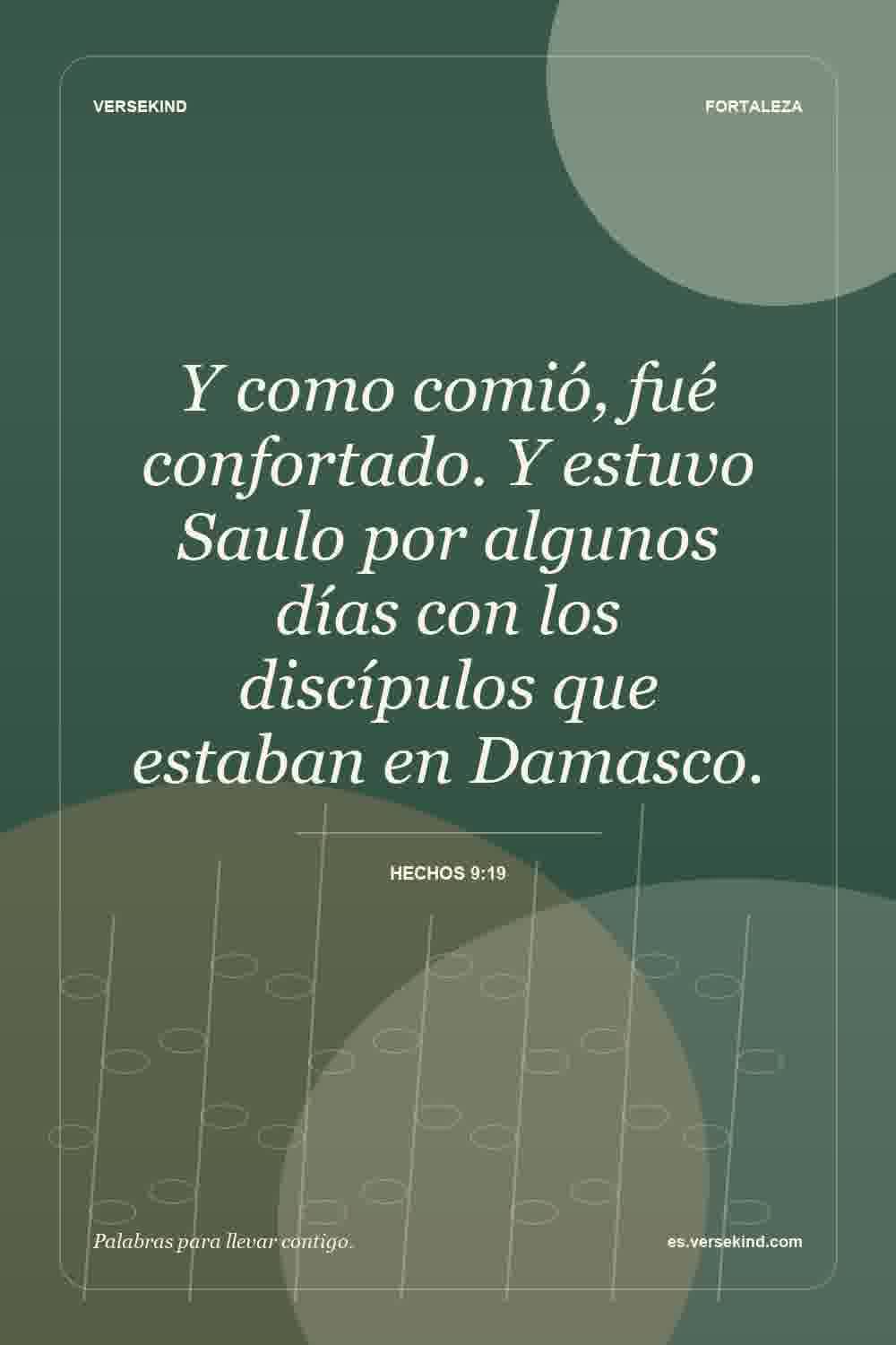 Y como comió, fué confortado. Y estuvo Saulo por algunos días con los discípulos que estaban en Damasco. — Hechos 9:19