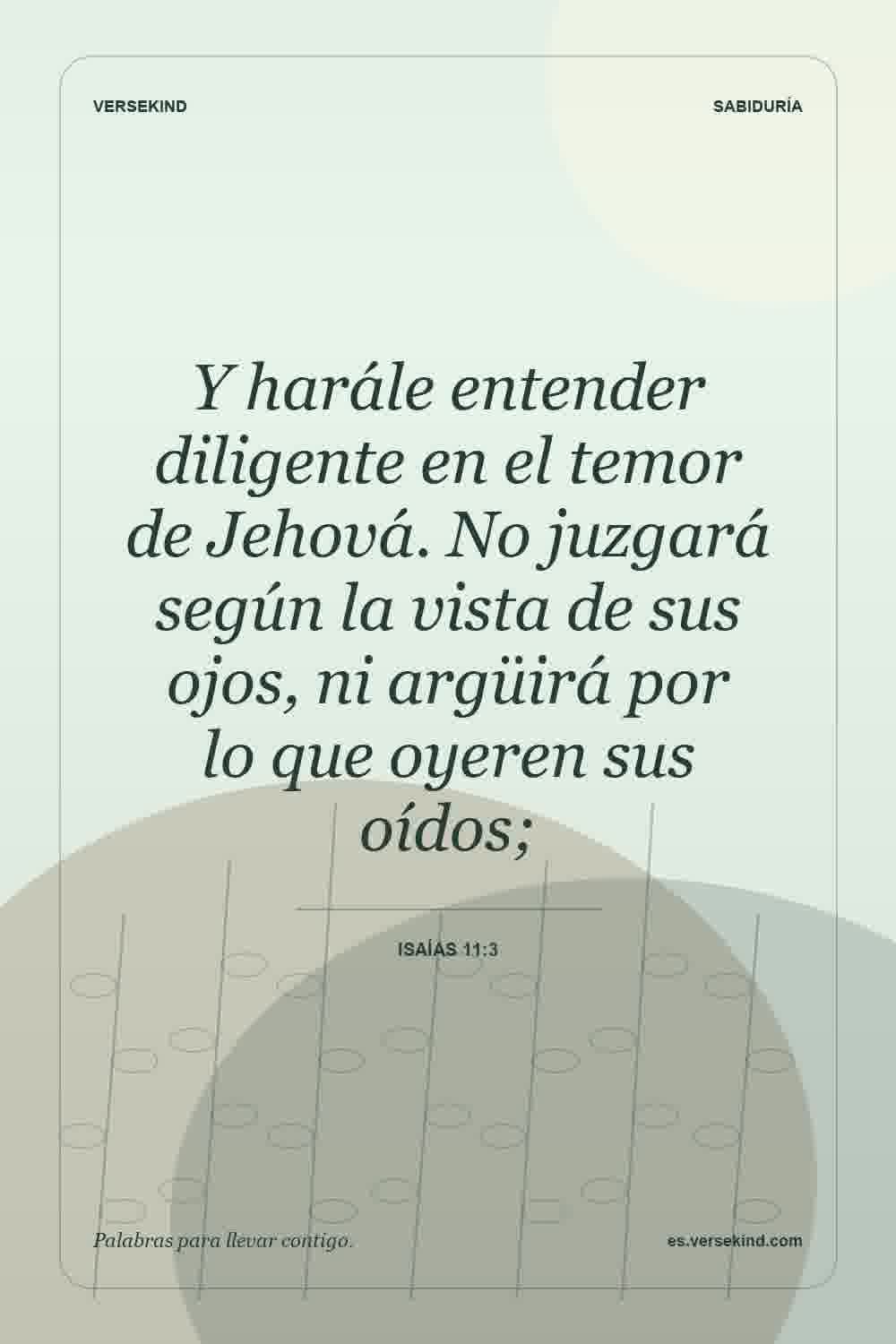 Y harále entender diligente en el temor de Jehová. No juzgará según la vista de sus ojos, ni argüirá por lo que oyeren sus oídos; — Isaías 11:3