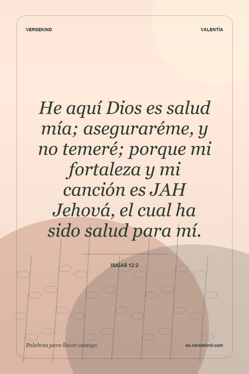 He aquí Dios es salud mía; aseguraréme, y no temeré; porque mi fortaleza y mi canción es JAH Jehová, el cual ha sido salud para mí. — Isaías 12:2
