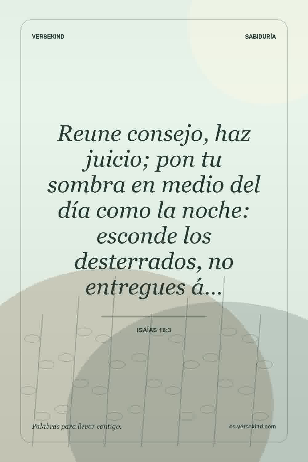 Reune consejo, haz juicio; pon tu sombra en medio del día como la noche: esconde los desterrados, no entregues á… — Isaías 16:3