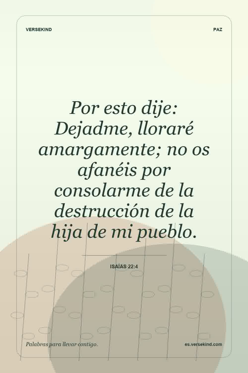 Por esto dije: Dejadme, lloraré amargamente; no os afanéis por consolarme de la destrucción de la hija de mi pueblo. — Isaías 22:4