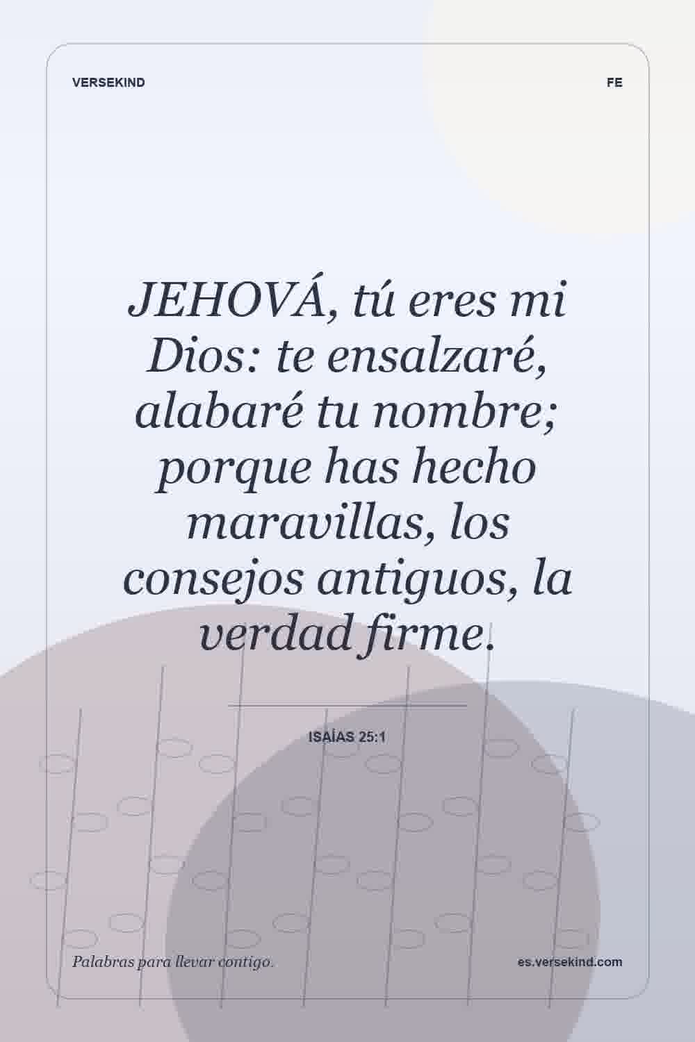 JEHOVÁ, tú eres mi Dios: te ensalzaré, alabaré tu nombre; porque has hecho maravillas, los consejos antiguos, la verdad firme. — Isaías 25:1