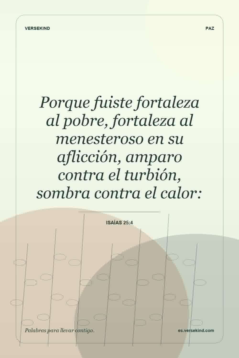 Porque fuiste fortaleza al pobre, fortaleza al menesteroso en su aflicción, amparo contra el turbión, sombra contra el calor: — Isaías 25:4