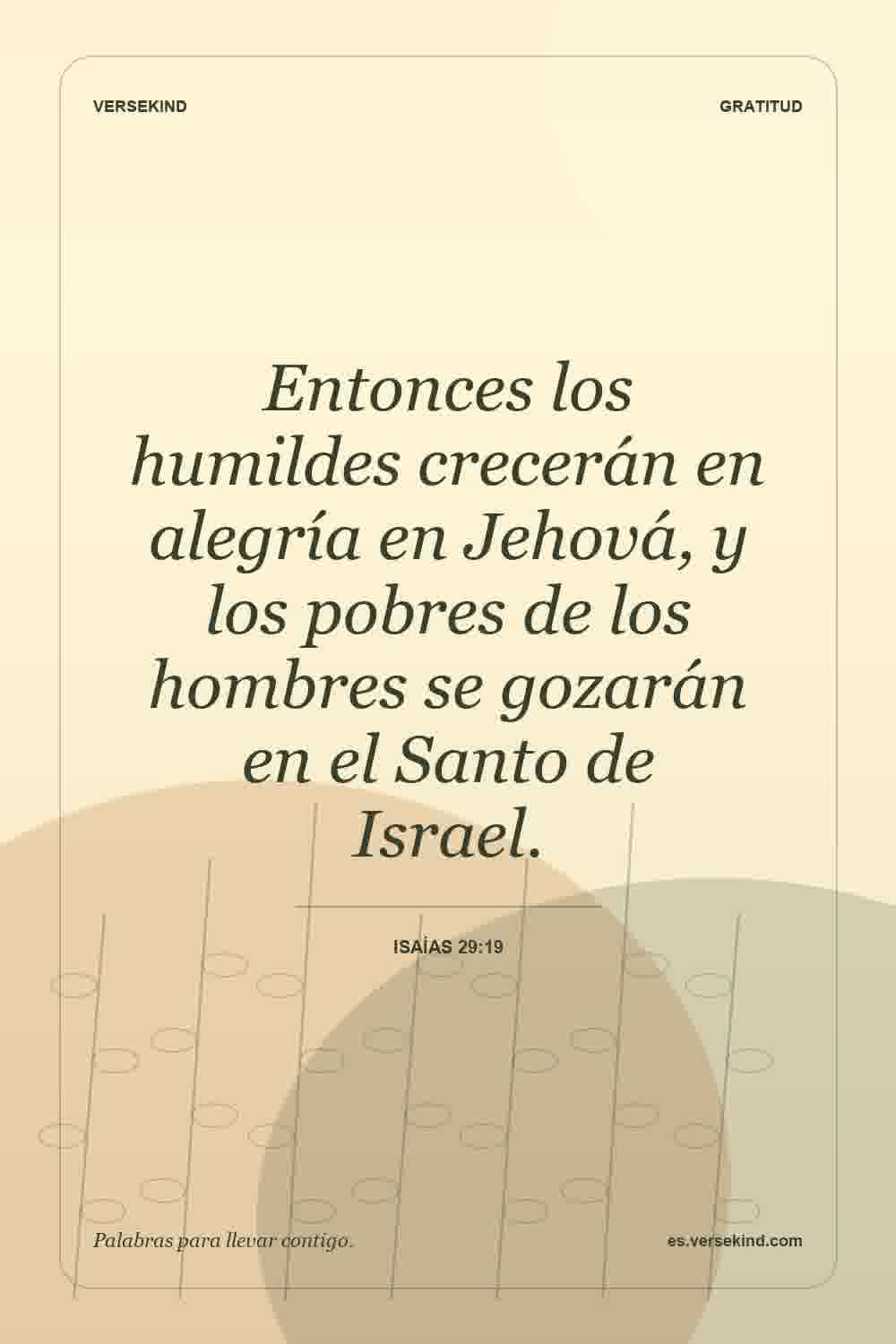 Entonces los humildes crecerán en alegría en Jehová, y los pobres de los hombres se gozarán en el Santo de Israel. — Isaías 29:19