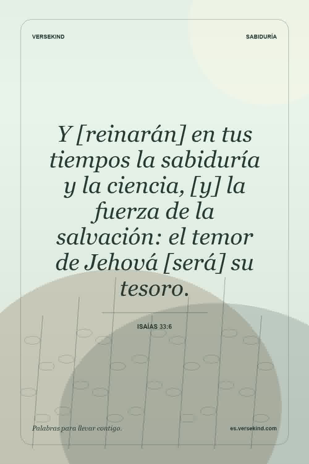 Y [reinarán] en tus tiempos la sabiduría y la ciencia, [y] la fuerza de la salvación: el temor de Jehová [será] su tesoro. — Isaías 33:6