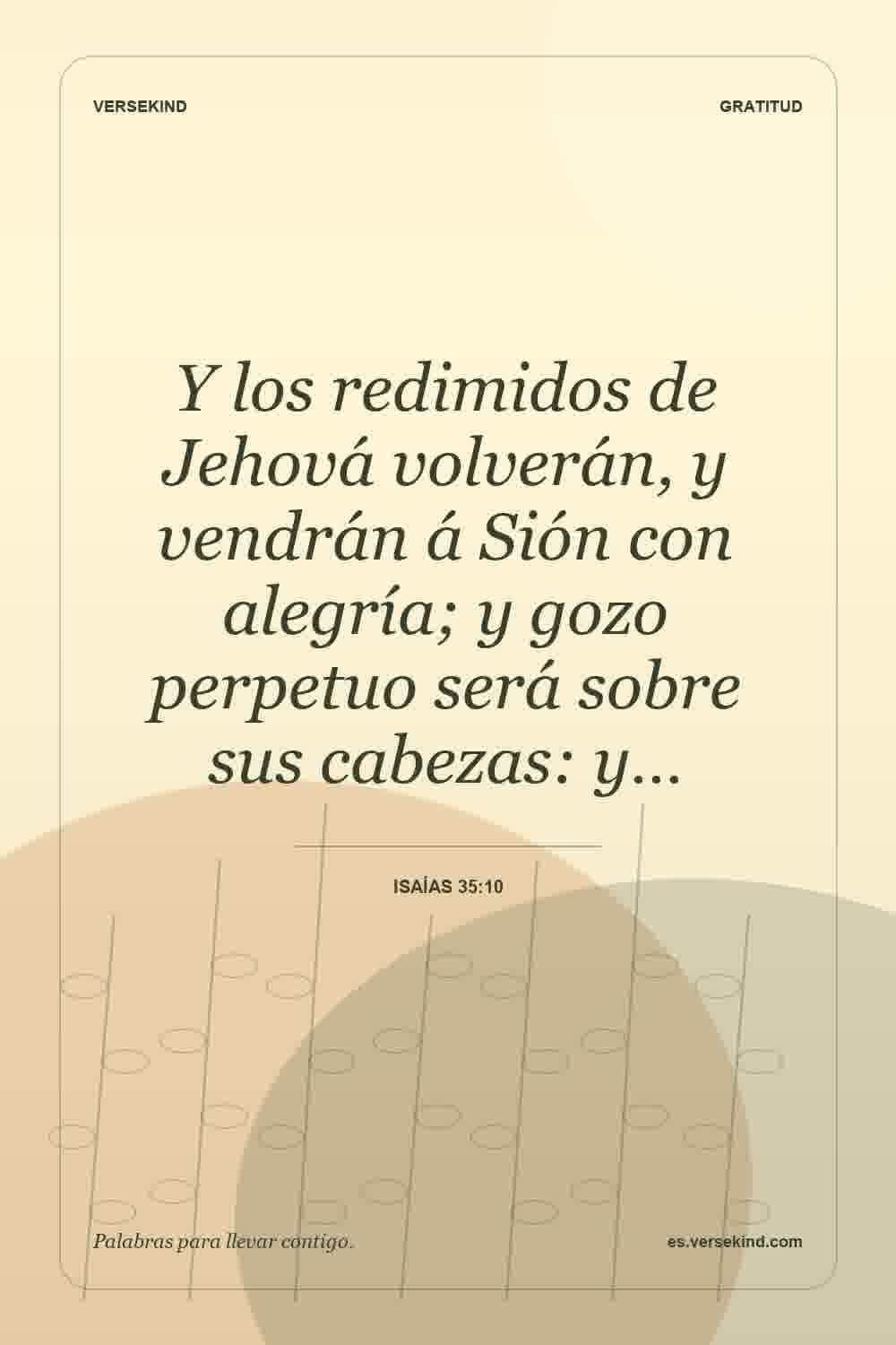 Y los redimidos de Jehová volverán, y vendrán á Sión con alegría; y gozo perpetuo será sobre sus cabezas: y… — Isaías 35:10