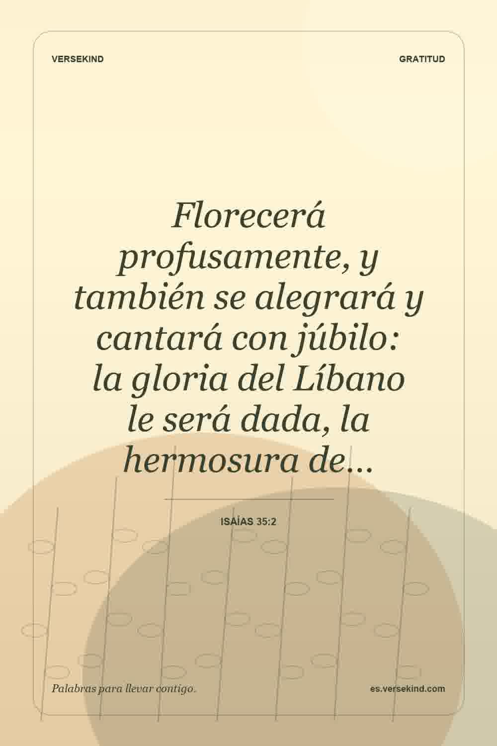Florecerá profusamente, y también se alegrará y cantará con júbilo: la gloria del Líbano le será dada, la hermosura de… — Isaías 35:2