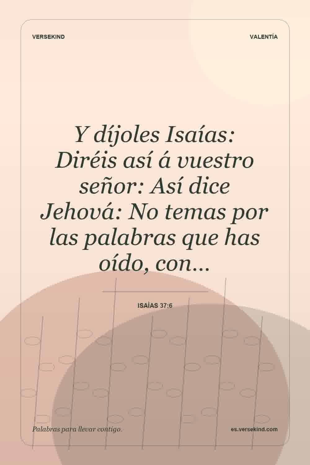 Y díjoles Isaías: Diréis así á vuestro señor: Así dice Jehová: No temas por las palabras que has oído, con… — Isaías 37:6
