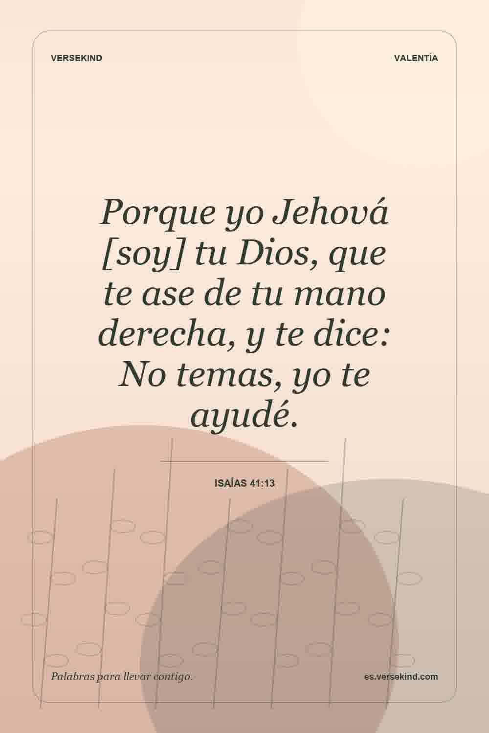 Porque yo Jehová [soy] tu Dios, que te ase de tu mano derecha, y te dice: No temas, yo te ayudé. — Isaías 41:13