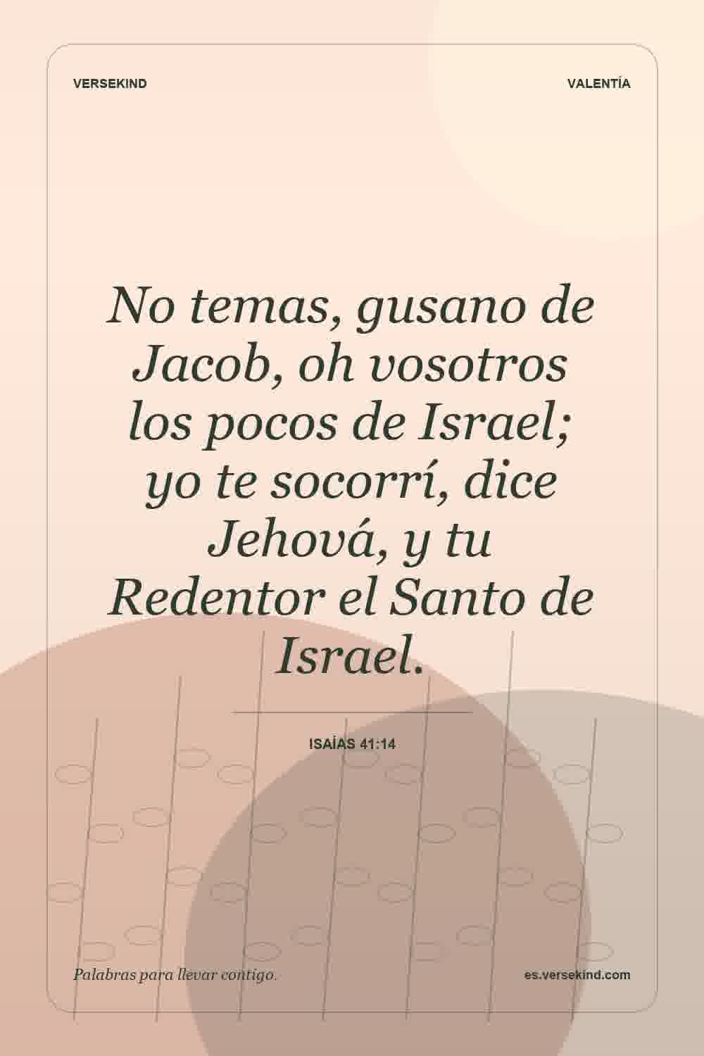 No temas, gusano de Jacob, oh vosotros los pocos de Israel; yo te socorrí, dice Jehová, y tu Redentor el Santo de Israel. — Isaías 41:14