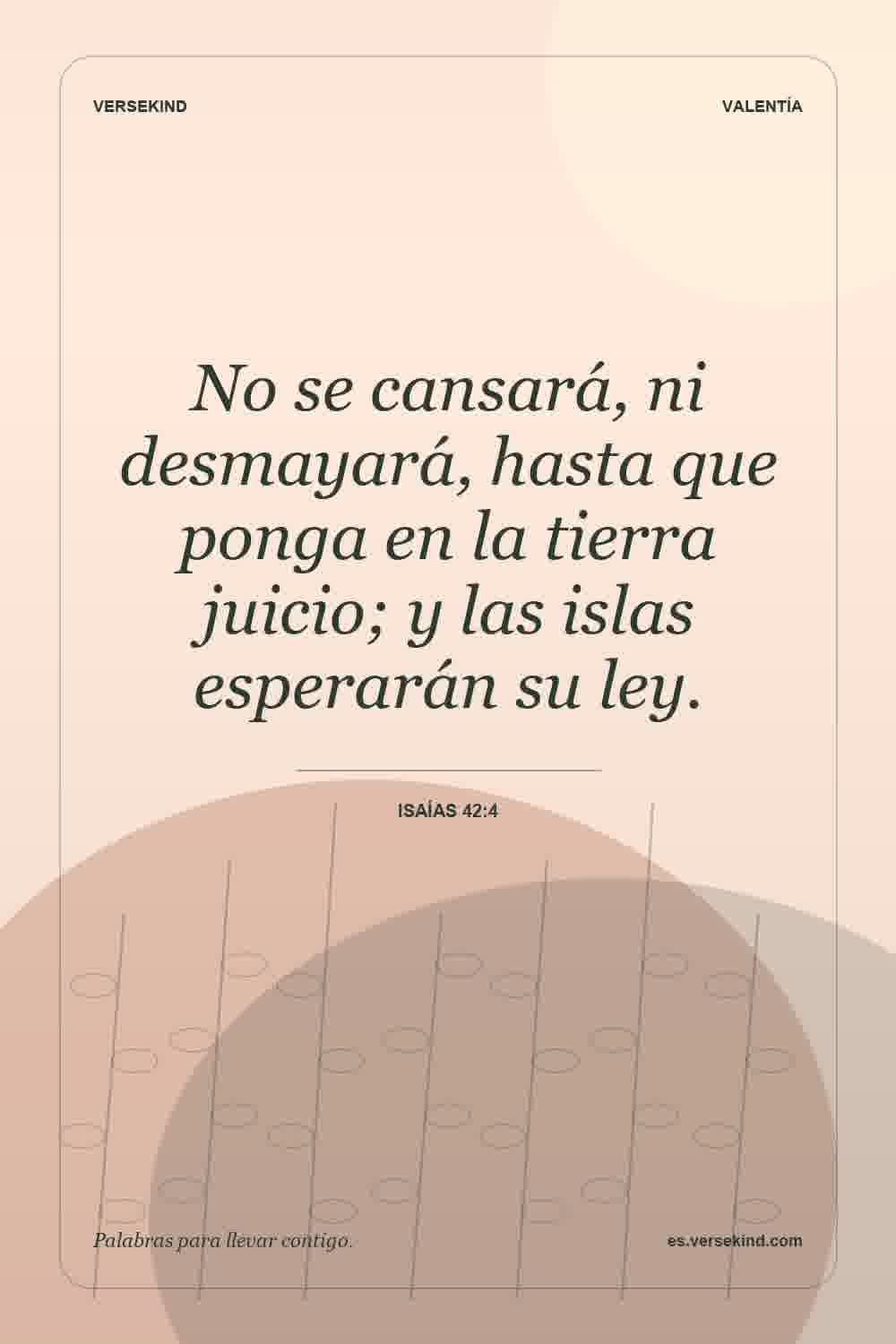 No se cansará, ni desmayará, hasta que ponga en la tierra juicio; y las islas esperarán su ley. — Isaías 42:4
