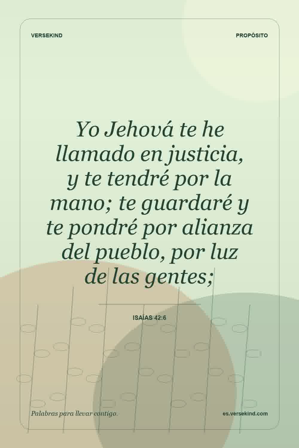 Yo Jehová te he llamado en justicia, y te tendré por la mano; te guardaré y te pondré por alianza del pueblo, por luz de las gentes; — Isaías 42:6