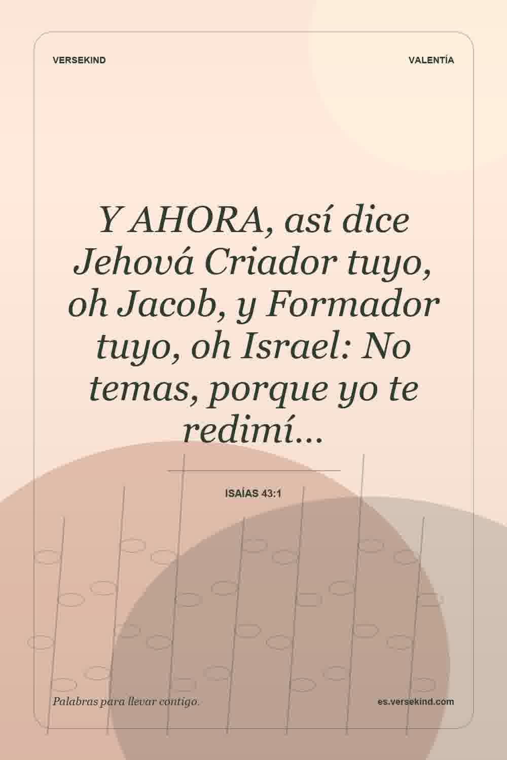 Y AHORA, así dice Jehová Criador tuyo, oh Jacob, y Formador tuyo, oh Israel: No temas, porque yo te redimí… — Isaías 43:1