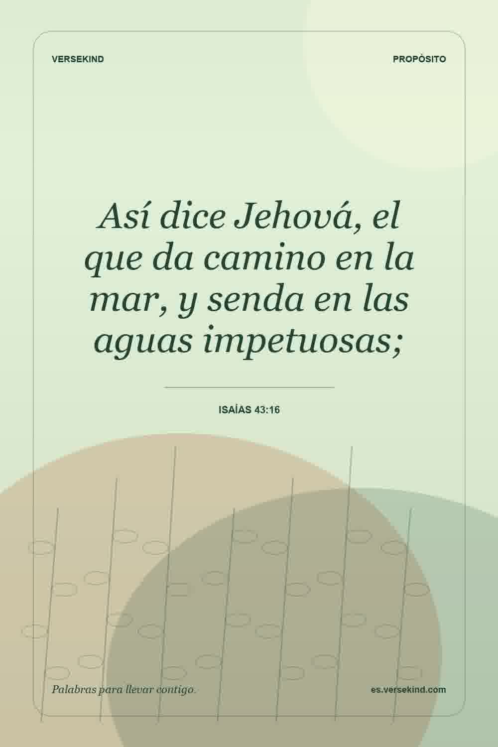 Así dice Jehová, el que da camino en la mar, y senda en las aguas impetuosas; — Isaías 43:16