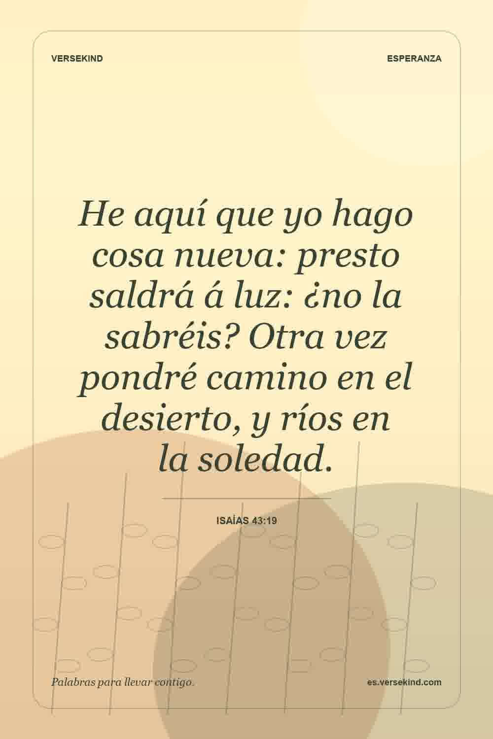 He aquí que yo hago cosa nueva: presto saldrá á luz: ¿no la sabréis? Otra vez pondré camino en el desierto, y ríos en la soledad. — Isaías 43:19
