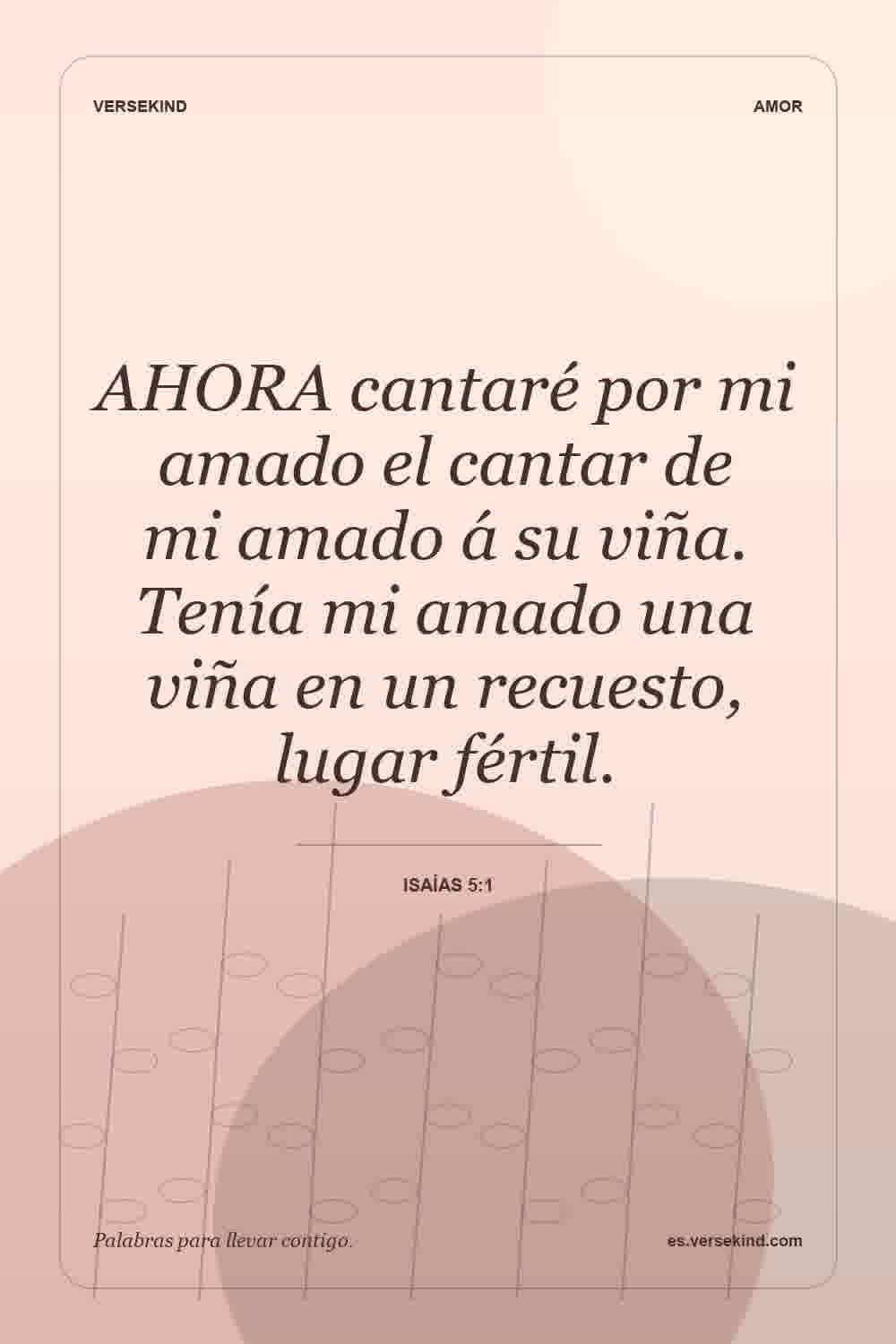AHORA cantaré por mi amado el cantar de mi amado á su viña. Tenía mi amado una viña en un recuesto, lugar fértil. — Isaías 5:1