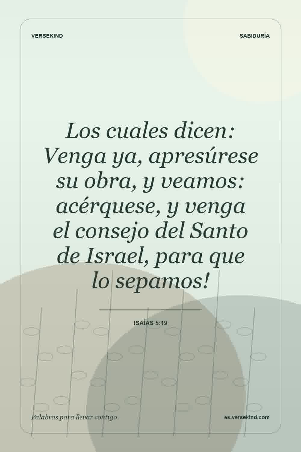 Los cuales dicen: Venga ya, apresúrese su obra, y veamos: acérquese, y venga el consejo del Santo de Israel, para que lo sepamos! — Isaías 5:19