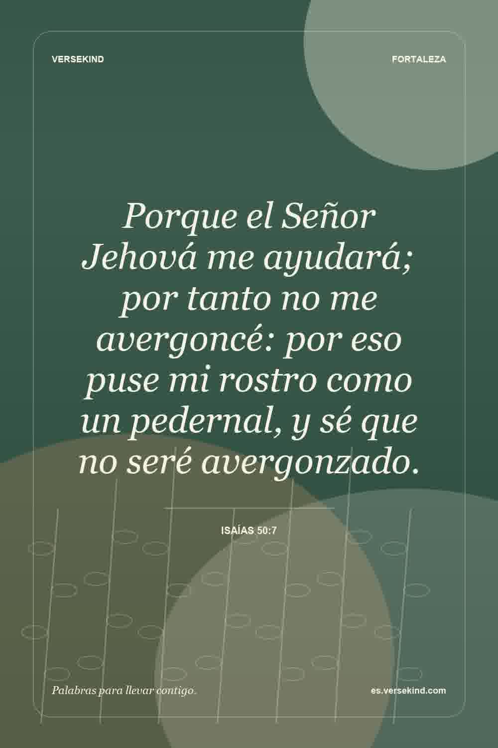 Porque el Señor Jehová me ayudará; por tanto no me avergoncé: por eso puse mi rostro como un pedernal, y sé que no seré avergonzado. — Isaías 50:7